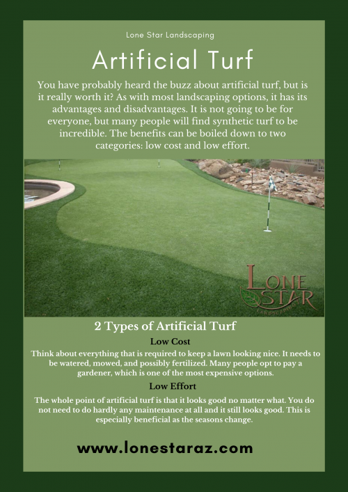Artificial Turf - https://lonestaraz.com/
You have probably heard the buzz about artificial turf, but is it really worth it? As with most landscaping options, it has its advantages and disadvantages. It is not going to be for everyone, but many people will find synthetic turf to be incredible. The benefits can be boiled down to two categories: low cost and low effort.