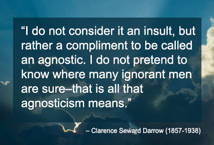 I do not consider it an insult, but rather a compliment to be called an agnostic. I do not pretend to know where many ignorant men are sure–that is all that agnosticism means. – Clarence Seward Darrow (1857-1938)