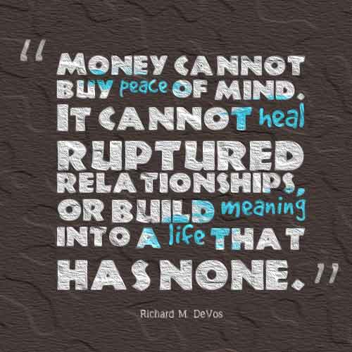Money cannot buy piece of mind. It cannot heal ruptured relationships, or build meaning into a life that has none.
- Richard M. Devos