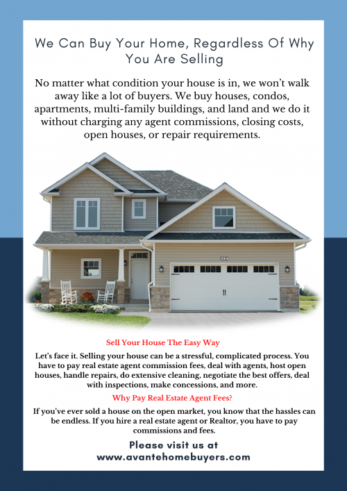 Visit us at - https://www.avantehomebuyers.com/
No matter what condition your house is in, we won’t walk away like a lot of buyers. We buy houses, condos, apartments, multi-family buildings, and land and we do it without charging any agent commissions, closing costs, open houses, or repair requirements.